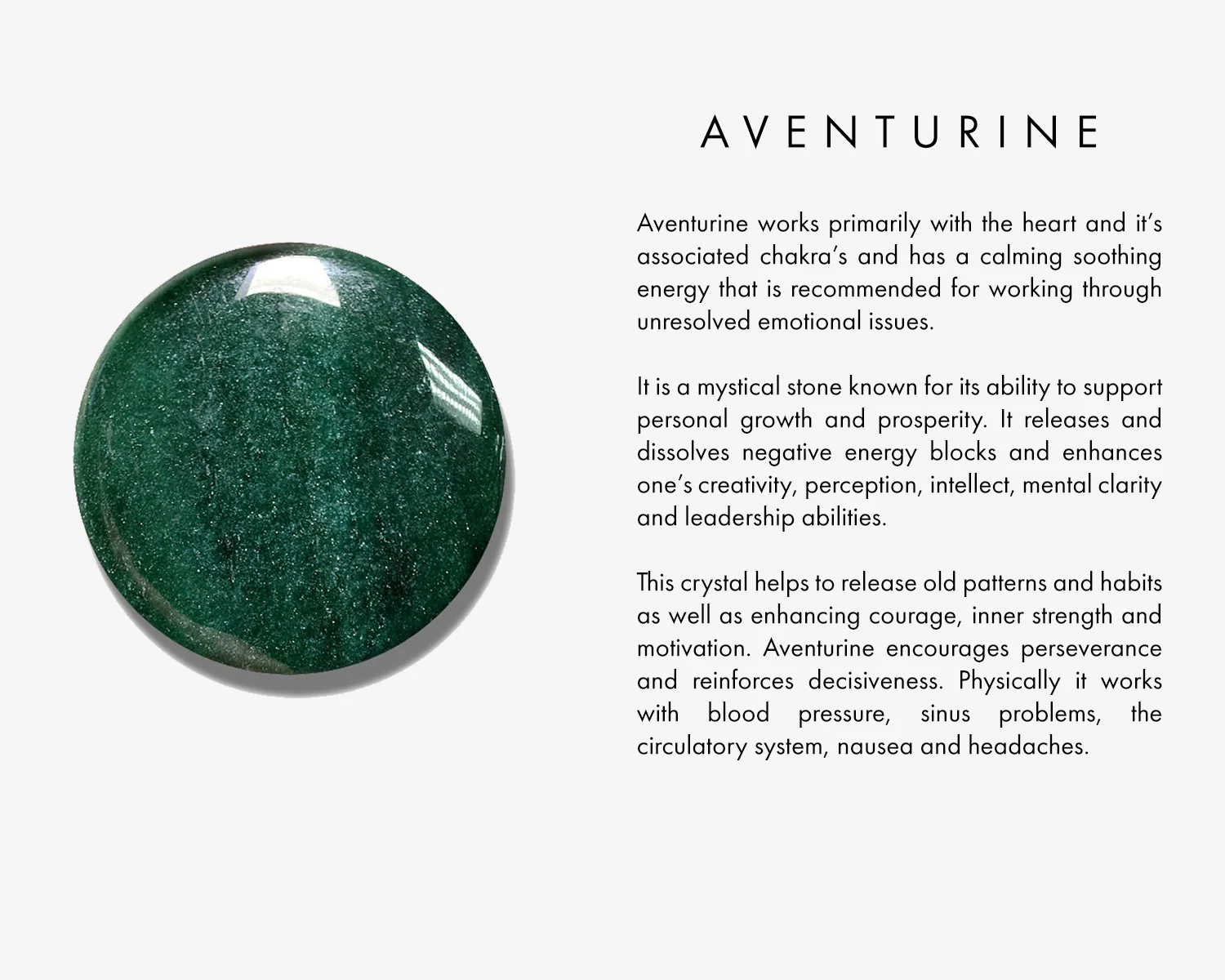 Aventurine works primarily with the heart and it’s associated chakra’s and has a calming soothing energy that is recommended for working through unresolved emotional issues. It is a mystical stone known for its ability to support personal growth and prosperity. It releases and dissolves negative energy blocks and enhances one’s creativity, perception, intellect, mental clarity and leadership abilities. This crystal helps to release old patterns and habits as well as enhancing courage, inner strength and motivation. Aventurine encourages perseverance and reinforces decisiveness. Physically it works with blood pressure, sinus problems, the circulatory system, nausea and headaches.