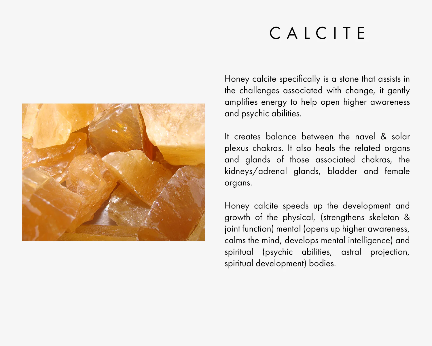 Honey calcite specifically is a stone that assists in the challenges associated with change, it gently amplifies energy to help open higher awareness and psychic abilities. It creates balance between the navel & solar plexus chakras. It also heals the related organs and glands of those associated chakras, the kidneys/adrenal glands, bladder and female organs. Honey calcite speeds up the development and growth of the physical, (strengthens skeleton & joint function) mental (opens up higher awareness, calms the mind, develops mental intelligence) and spiritual (psychic abilities, astral projection, spiritual development) bodies.
