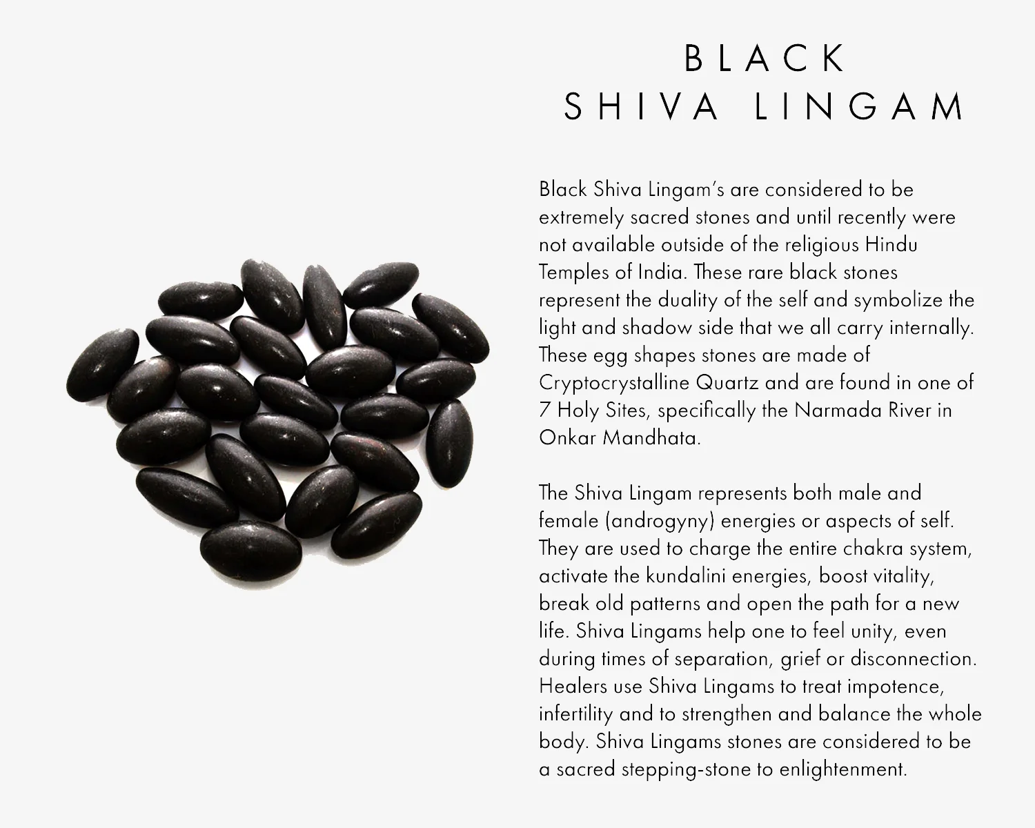 Black Shiva Lingam’s are considered to be extremely sacred stones and until recently were not available outside of the religious Hindu Temples of India. These rare black stones represent the duality of the self and symbolize the light and shadow side that we all carry internally. These egg shapes stones are made of Cryptocrystalline Quartz and are found in one of 7 Holy Sites, specifically the Narmada River in Onkar Mandhata, The Shiva Lingam represents both male and female (androgyny) energies or aspects of self. They are used to charge the entire chakra system, activate the kundalini energies, boost vitality, break old patterns and open the path for a new life. Shiva Lingams help one to feel unity, even during times of separation, grief or disconnection. Healers use Shiva Lingams to treat impotence, infertility and to strengthen and balance the whole body. Shiva Lingams stones are considered to be a sacred stepping-stone to enlightenment.