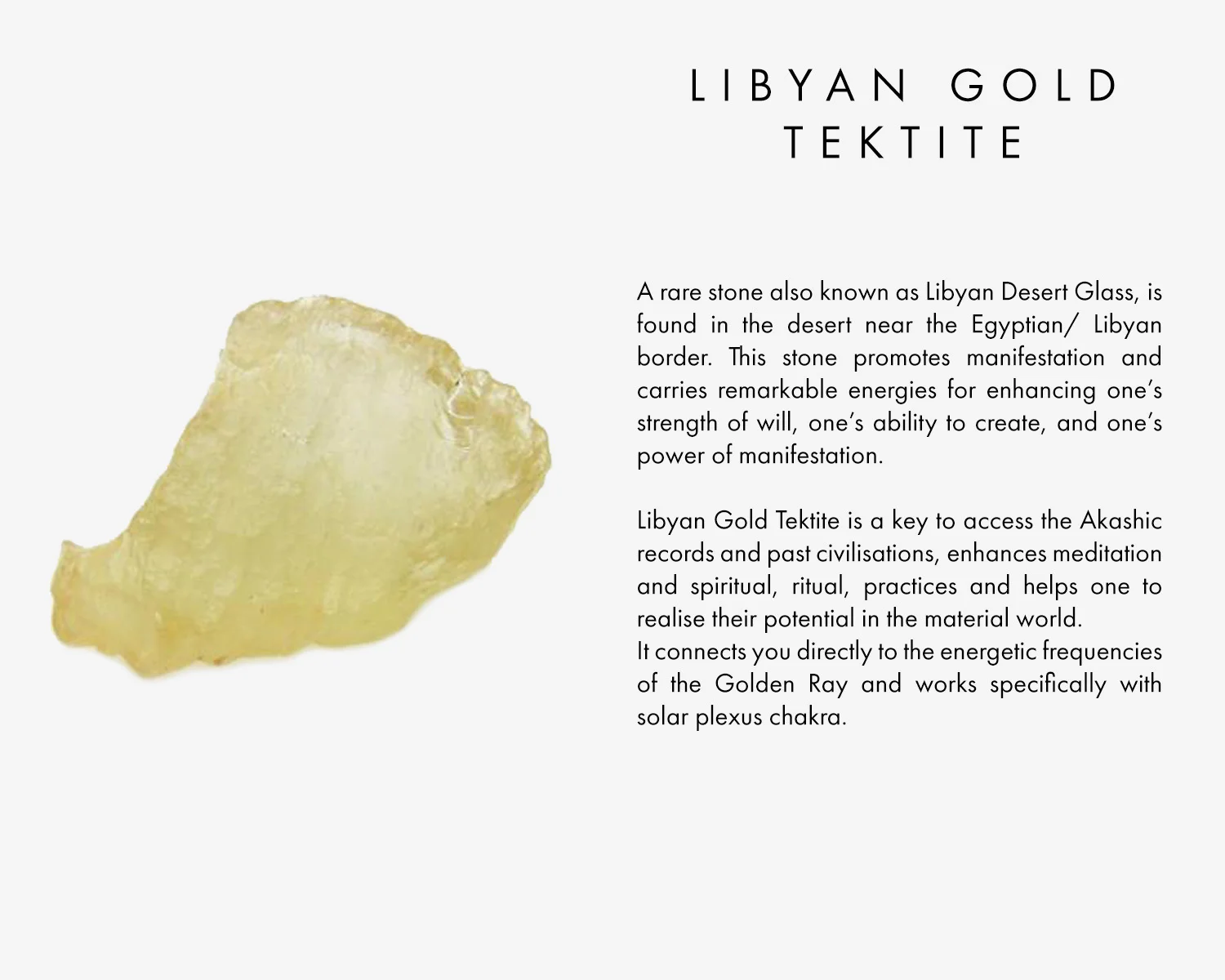 A rare stone also known as Libyan Desert Glass, is found in the desert near the Egyptian/ Libyan border. This stone promotes manifestation and carries remarkable energies for enhancing one’s strength of will, one’s ability to create, and one’s power of manifestation. Libyan Gold Tektite is a key to access the Akashic records and past civilisations, enhances meditation and spiritual, ritual, practices and helps one to realise their potential in the material world. It connects you directly to the energetic frequencies of the Golden Ray and works specifically with solar plexus chakra. 