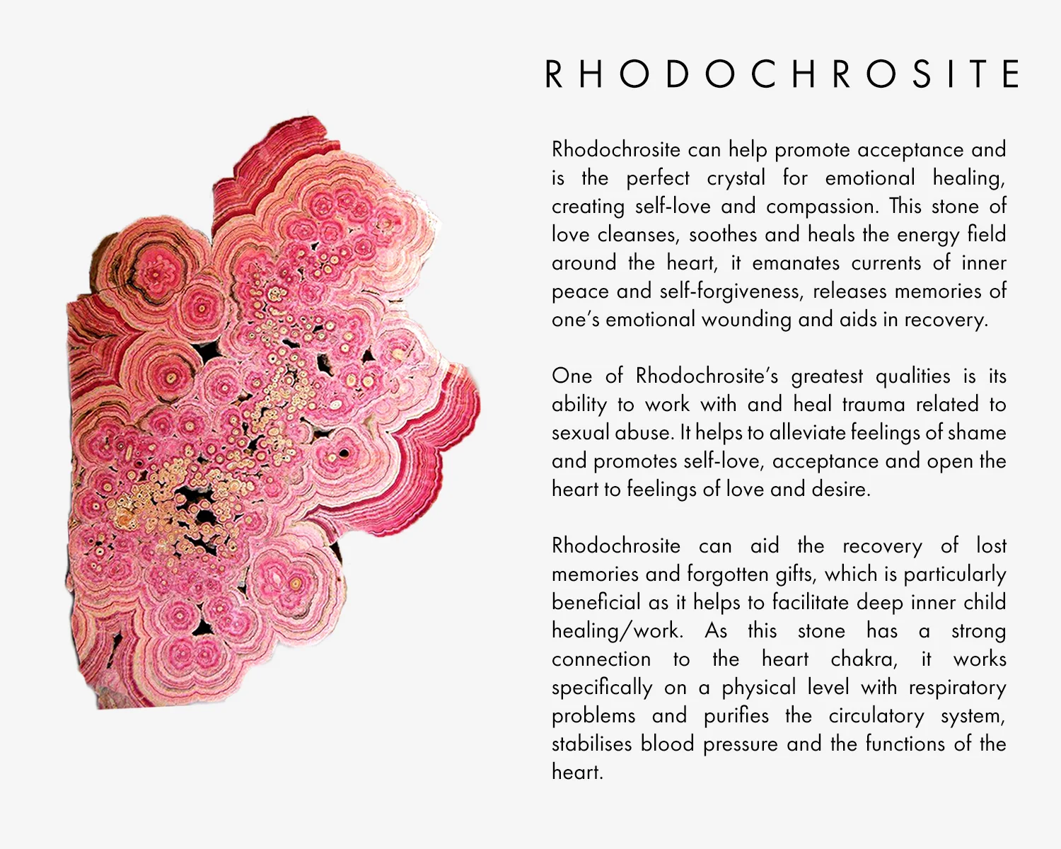 Rhodochrosite can help promote acceptance and is the perfect crystal for emotional healing, creating self-love and compassion. This stone of love cleanses, soothes and heals the energy field around the heart, it emanates currents of inner peace and self-forgiveness, releases memories of one’s emotional wounding and aids in recovery. One of Rhodochrosite’s greatest qualities is its ability to work with and heal trauma related to sexual abuse. It helps to alleviate feelings of shame and promotes self-love, acceptance and open the heart to feelings of love and desire. Rhodochrosite can aid the recovery of lost memories and forgotten gifts, which is particularly beneficial as it helps to facilitate deep inner child healing/work. As this stone has a strong connection to the heart chakra, it works specifically on a physical level with respiratory problems and purifies the circulatory system, stabilises blood pressure and the functions of the heart. 