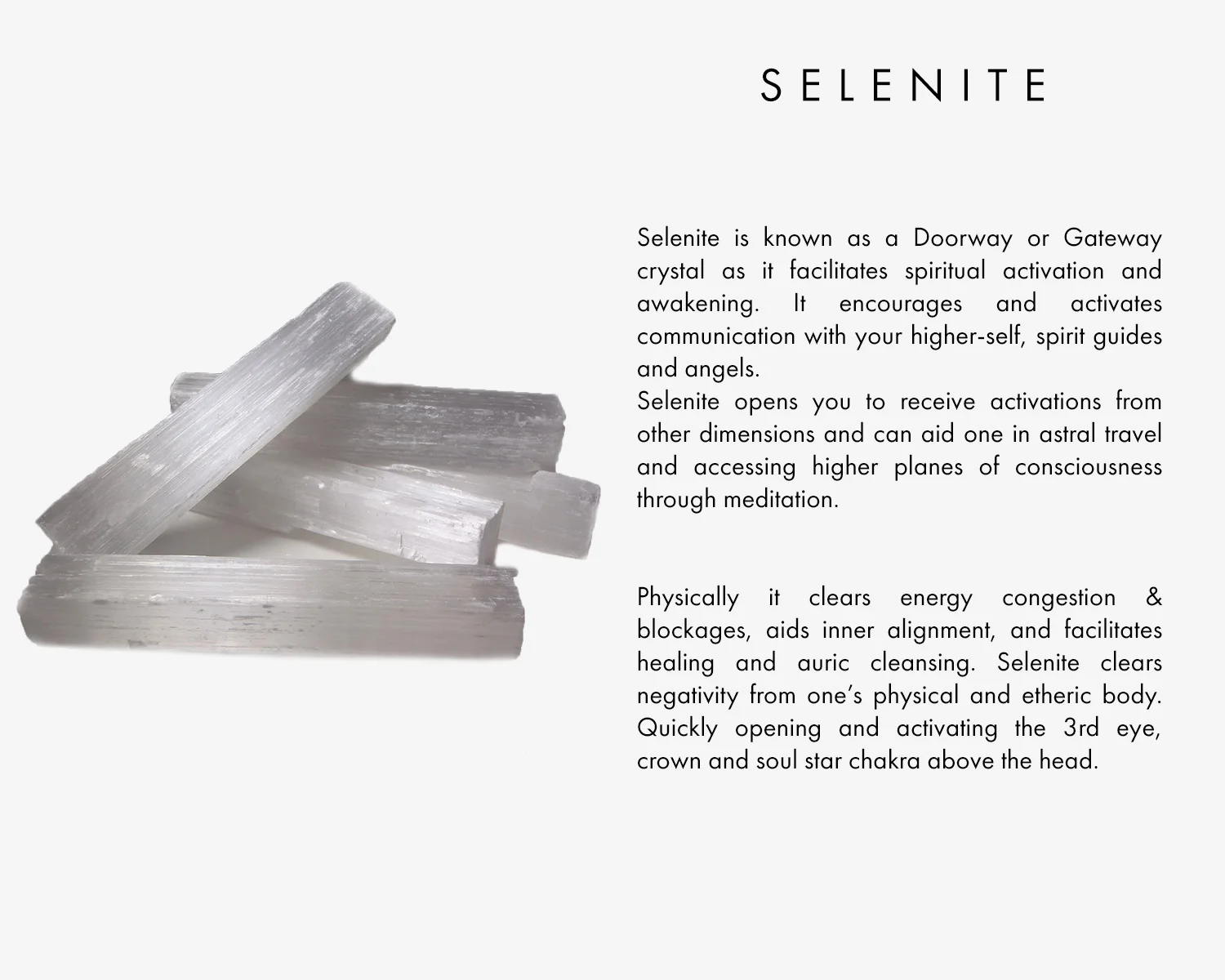 Selenite is known as a Doorway or Gateway crystal as it facilitates spiritual activation and awakening. It encourages and activates communication with your higher-self, spirit guides and angels. Selenite opens you to receive activations from other dimensions and can aid one in astral travel and higher planes of consciousness through meditation. Physically it clears energy congestion & blockages, aids inner alignment, and facilitates healing and auric cleansing. Selenite clears negativity from one’s physical and etheric body. Quickly opening and activating the 3rd eye, crown and soul star chakra above the head.