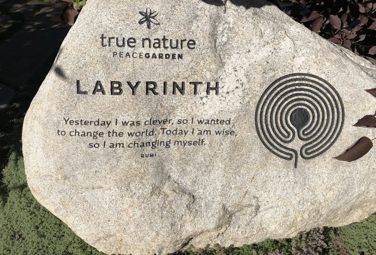 I saw this stone and labywrinth in a sweet town in the Colorado mountains called Carbondale. The Rumi quote says "Yesterday I was clever, so I wanted to change the world. Today I am wise, so I am changing myself."