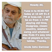 Name: John Gwinner DJ name: Uncle John With KCSS since: 1985-86, 2003 Favorite Musicians: Flatt & Scruggs, Doc Watson, Sam Bush, Byron Berline, Willie Nelson, Emmy Lou Harris, Bob Wills. Show Music Genre: Fat Program Time: Every Other Sundays, 1-4 p.m.