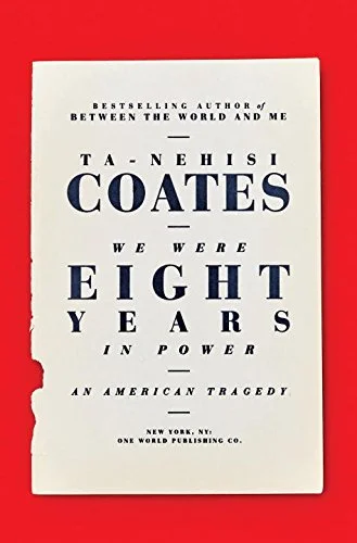 We Were Eight Years in Power: An American Tragedy by Ta-Nehisi Coates As impressive and conversation-changing as Coates's last book, Between the World and Me , was, it felt like part of a larger project, incomplete without his earlier memoir, The Beautiful Struggle , and his ongoing reporting in the Atlantic . His new book collects those Atlantic articles, many of which were publishing events of their own (especially the centerpiece, "The Case for Reparations," which builds the case for the "plunder" Coates alludes to in Between the World and Me ), and he knits them together with autobiographical reflections that include some of the fiercest writing in the book. Coates traces the rise and fall of hope in Obama's eight years, and his pride and reluctance in his own rise as one of our country's most influential thinkers. It's a complicated, larger book, full of changes of mind and grim conclusions, and it might be his best yet.
