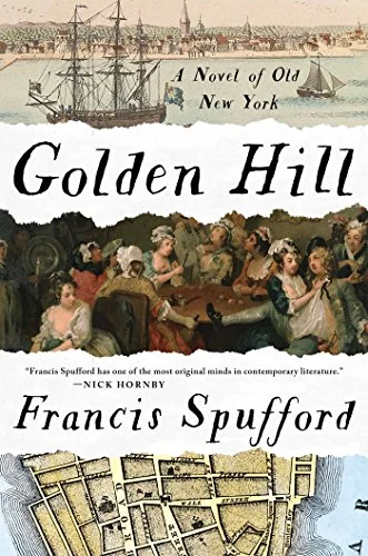 Golden Hill by Francis Spufford What a delicious feast! Golden Hill is Spufford's first novel, after five idiosyncratic books of nonfiction, and it's clear he had a ball with it, delighting in the language and the details of his subject: the colonial outpost of New York City in 1743, and the entry of a charming, secretive, and apparently wealthy young man into its tiny, fractious society. Not everything goes well for Richard Smith, but things certainly do go, and Spufford packs a heap of action into his mid-sized novel, adding a few modern notes to the gleefully rogueish style of 18th-century masters like Fielding, Sterne, and Smollett. I had been looking forward to Golden Hill ever since it swept a handful of prizes in the UK last year, and I wasn't disappointed at all.