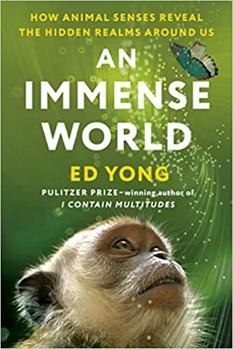   New Book of the Week (July 18, 2022)     An Immense World: How Animal Senses Reveal the Hidden Realms Around Us    by Ed Yong  If many of our favorite recent nature books celebrate the complex and often surprising intelligences of particular organi