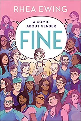   Fine: A Comic About Gender    By Rhea Ewing  Looking for something to read after Maia Kobabe's award-winning graphic memoir,  Gender Queer ?  Fine  is a beautifully diverse and nuanced collection of 56 illustrated interviews that explore gender an