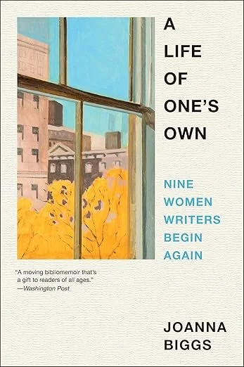    A Life of One's Own: Nine Women Writers Begin Again    by Joanna Biggs  “Even if a book is about everything else, it is never not about the life the writer lived.”  Memoir meets biography meets literary criticism in this heartfelt bibliomemoir (an
