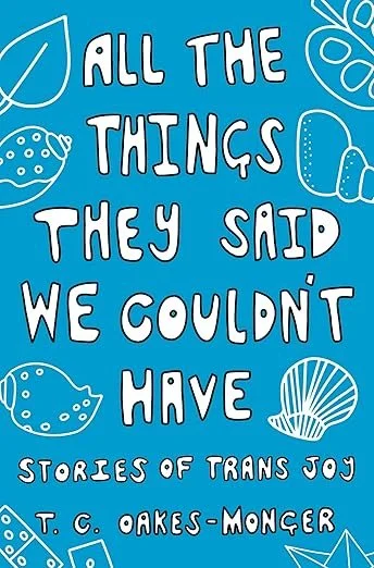    All the Things They Said We Couldn’t Have: Stories of Trans Joy    by T.C. Oakes-Monger  A beautifully written celebration of being human. I loved this little gem. Recommended reading for everyone! 