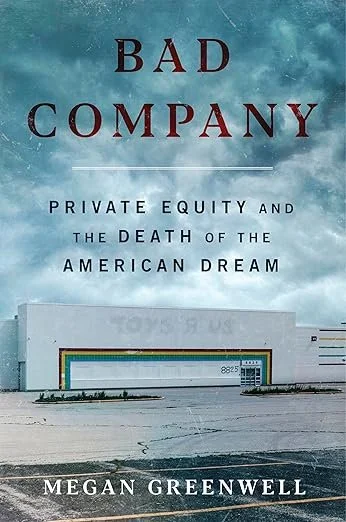   New Book of the Week (November 17, 2025)     Bad Company: Private Equity and the Death of the American Dream    by Megan Greenwell  Local newspapers, retail chains like Toys R Us, rural hospitals, affordable housing: all things that are being drive