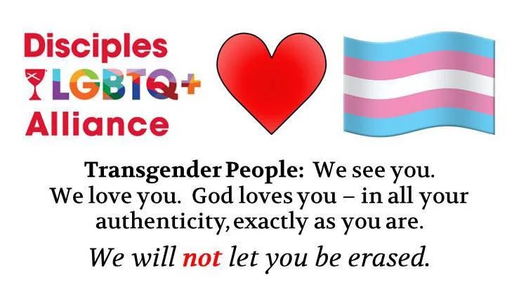 Disciples LGBTQ+ Alliance. Transgender People: We see you. We love you. God loves you - in all your authenticity, exactly as you are. We will NOT let you be erased.