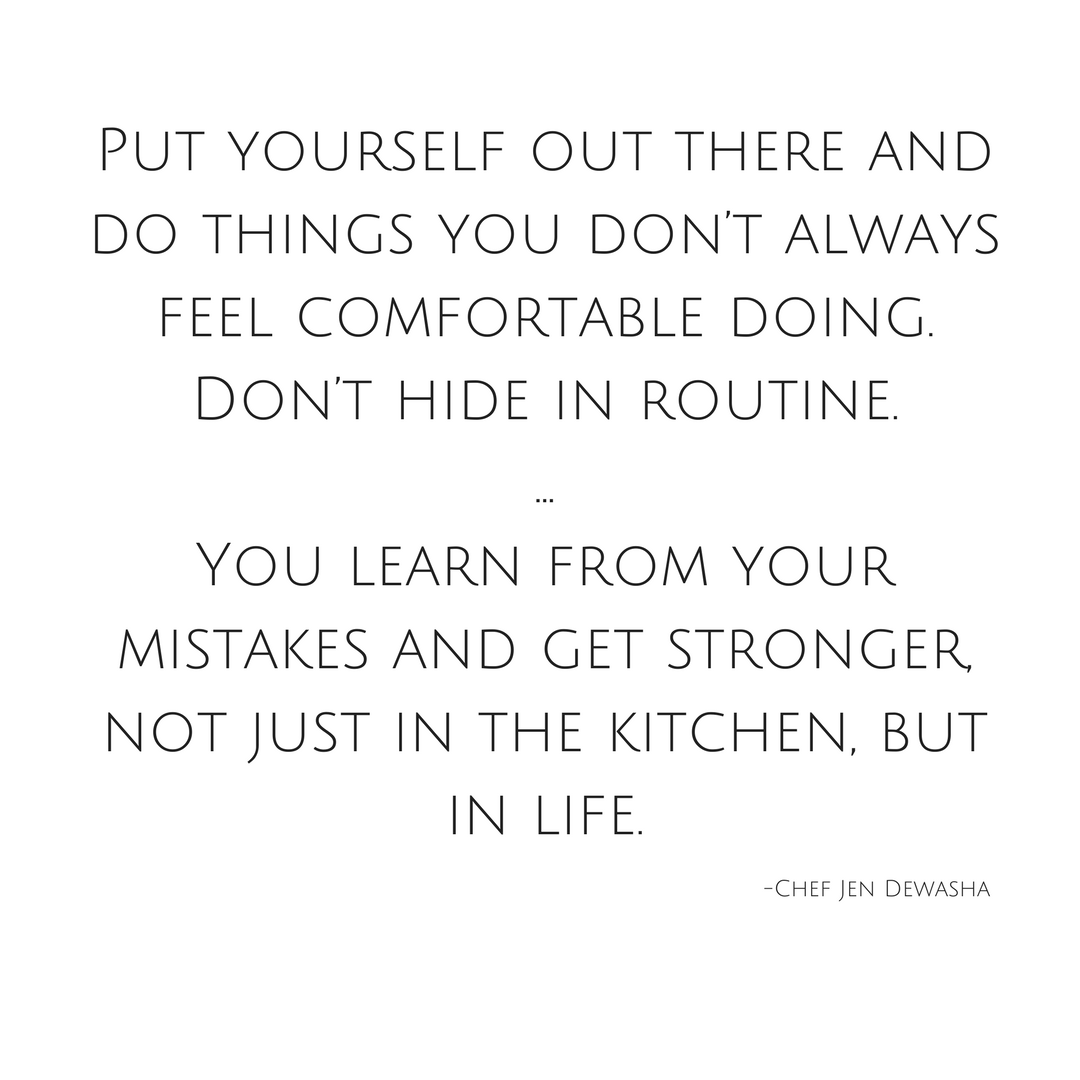 Put yourself out there and do things you don’t always feel comfortable doing. Don’t hide in routine. ...You learn from your mistakes and get stronger, not just in the kitchen, but in life..png