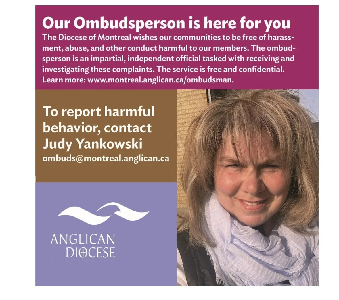 The Diocese of Montreal wishes our communities to be free of harassment, abuse, and other conduct harmful to our members. The ombudsperson is an impartial, independent official tasked with receiving and investigating these complaints. The service is 