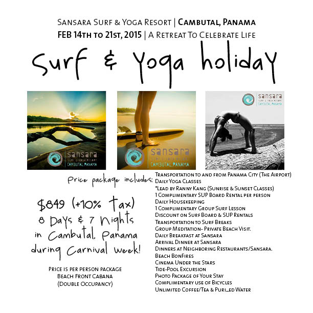 It's a yoga retreat, but not. Instead of retreating from life, we shall celebrate life on a Surf & Yoga Holiday at Sansara Surf & Yoga Resort in a remote spot on the beach in Cambutal, Panama . We shall spend 8 days, 7 nights from, February 14th to 21st, 2015 , doing what the locals do best during Carnival: no work, all play. From Saturday to Tuesday, we shall join the party before we unwind for the second half of this non-retreat retreat. There will be lots of dancing, surfing and of course yoga everyday. Space is limited. Contact me at rannyskang@gmail.com for more deets. 