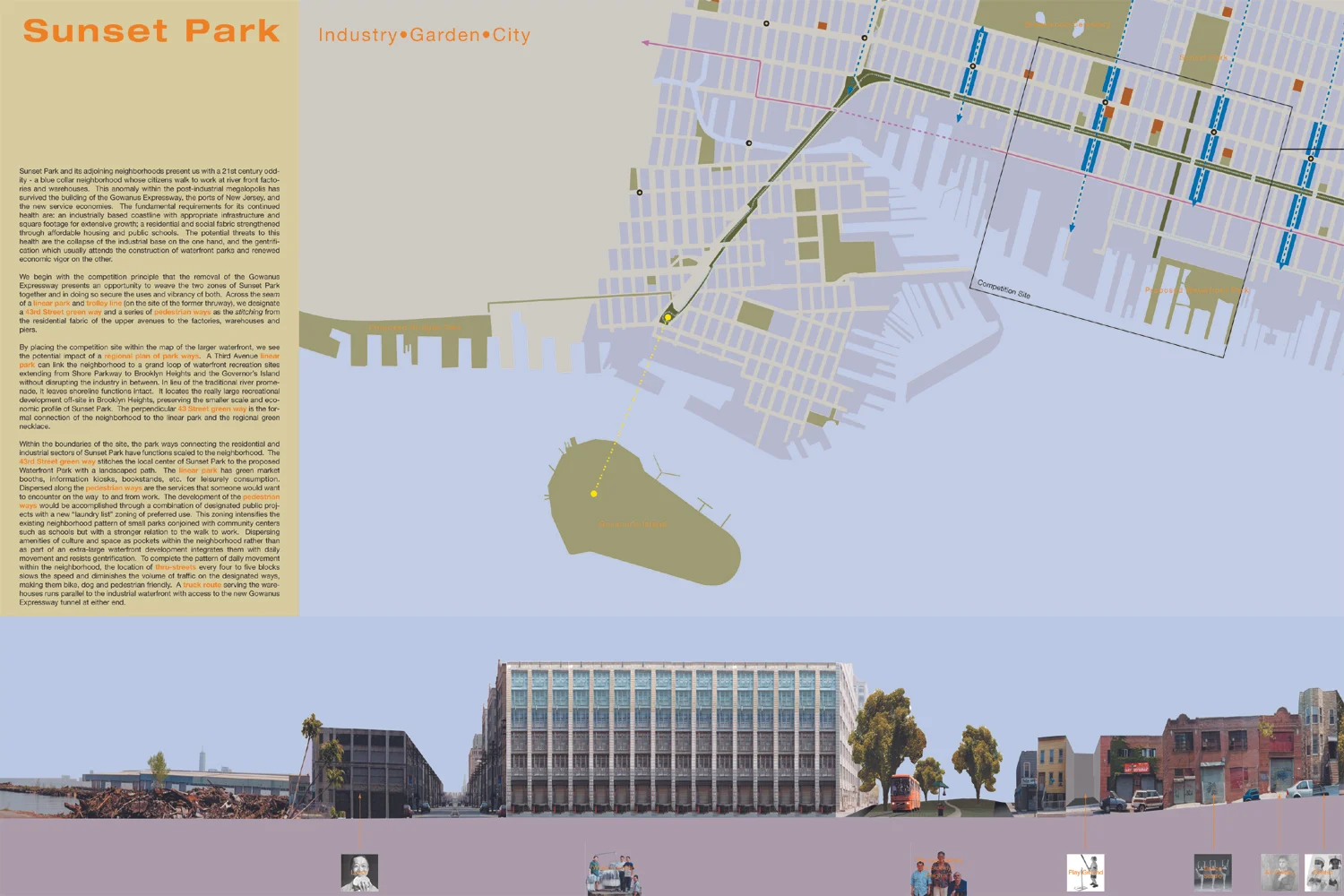 Sunset Park and its adjoining neighborhoods present us with a 21st century oddity – a blue collar neighborhood whose citizens walk to work at riverfront factories and warehouses.
Normal
0
false
false
false
EN-US
X-NONE
X-NONE
/* Style Definitions */
table.MsoNormalTable
{mso-style-name:"Table Normal";
mso-tstyle-rowband-size:0;
mso-tstyle-colband-size:0;
mso-style-noshow:yes;
mso-style-priority:99;
mso-style-parent:"";
mso-padding-alt:0in 5.4pt 0in 5.4pt;
mso-para-margin:0in;
mso-para-margin-bottom:.0001pt;
mso-pagination:widow-orphan;
font-size:11.0pt;
font-family:"Calibri",sans-serif;
mso-ascii-font-family:Calibri;
mso-ascii-theme-font:minor-latin;
mso-hansi-font-family:Calibri;
mso-hansi-theme-font:minor-latin;
mso-bidi-font-family:"Times New Roman";
mso-bidi-theme-font:minor-bidi;}
The removal of the Gowanus Expressway presents a chance to weave the two zones of Sunset Park together and in doing so secure the uses and vibrancy of both. Across the seam of a linear park and trolley line (on the site of the former thruway), we designate a 43rd Street greenway and a series of pedestrian ways as the stitching from the residential fabric of the upper avenues to the factories, warehouses and piers. By placing the competition site within the map of the larger waterfront, we see the potential impact of a regional plan of park ways.