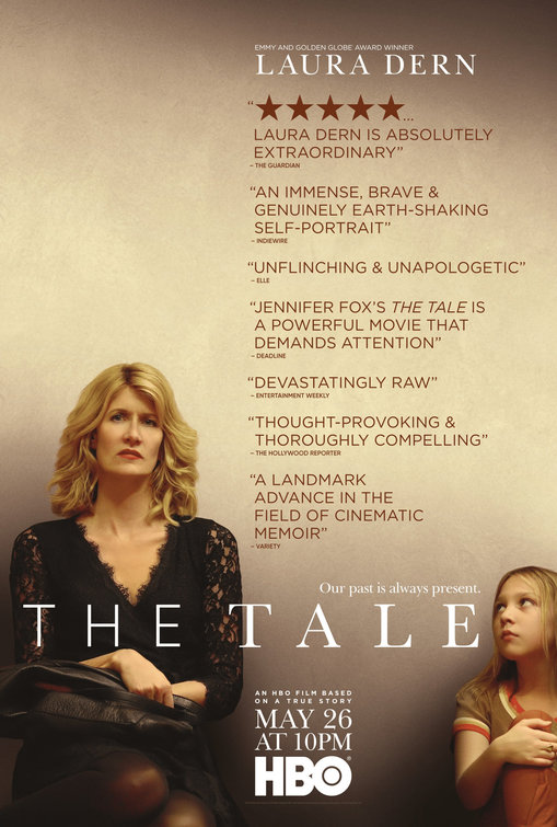 THE TALE (2018) Dir. Jennifer Fox Starring: Laura Dern, Isabelle Nélisse, Elizabeth Debicki, Jason Ritter, Ellen Burstyn, Common, and John Heard Premiere: Sundance Film Festival 2 Emmy Nominations: Outstanding Lead Actress in a Limited Series or Movie, Outstanding Television Movie 3 Independent Spirit Award Nominations: Best First Screenplay, Best First feature, Best Editing Gotham Award Nominations: Audience Award HBO