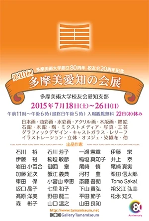 10th TAMABI AICHI NO KAI TEN July 18 - July 26, 2015 Gallery Tamamiseum | Tamamizu Building 2F 3-24-12 Nishiki Naka-ku Nagoya Aichi Japan | T +81 52.957.3603 | tamamizuya@tamamiseum.net 第10回 多摩美愛知の会展 2015年7月18日 - 7月26日 ギャラリータマミジアム | 愛知県名古屋市中区錦3-24-12 玉水ビル2階 | T 052.957.3603 | tamamizuya@tamamiseum.net