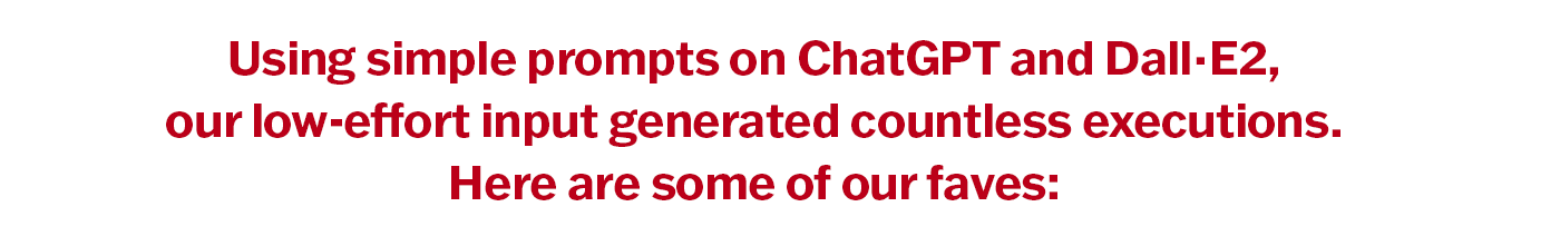 Using simple prompts on ChatGPT and Dall·E2, our low-effort input generated countless executions. Here are some of our faves: