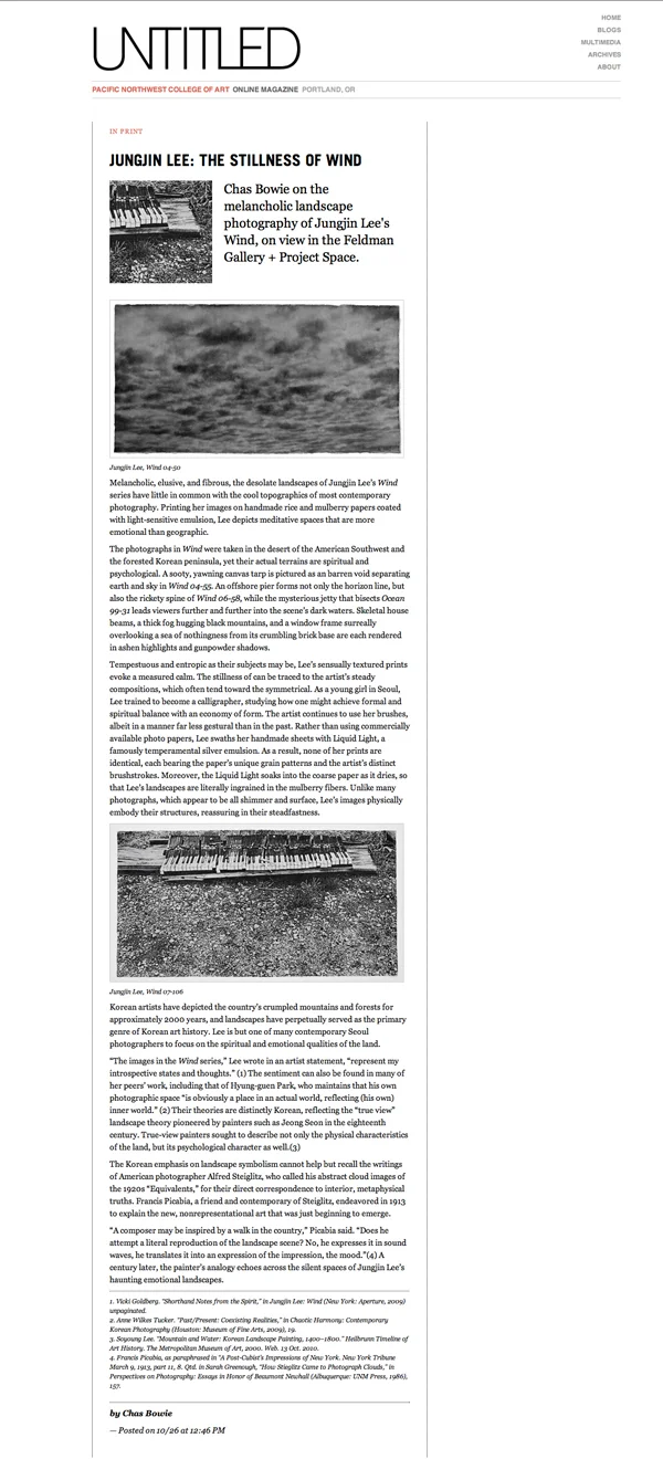 Untitled Pacific Northwest College of Art : : 2011 http://untitled.pnca.edu/articles/show/1329 Jungjin Lee: The Stillness of Wind Chas Bowie on the melancholic landscape photography of Jungjin Lee's Wind, on view in the Feldman Gallery + Project Space. Melancholic, elusive, and fibrous, the desolate landscapes of Jungjin Lee’s Wind series have little in common with the cool topographics of most contemporary photography. Printing her images on handmade rice and mulberry papers coated with light-sensitive emulsion, Lee depicts meditative spaces that are more emotional than geographic. The photographs in Wind were taken in the desert of the American Southwest and the forested Korean peninsula, yet their actual terrains are spiritual and psychological. A sooty, yawning canvas tarp is pictured as an barren void separating earth and sky in Wind 04-55. An offshore pier forms not only the horizon line, but also the rickety spine of Wind 06-58, while the mysterious jetty that bisects Ocean 99-31 leads viewers further and further into the scene’s dark waters. Skeletal house beams, a thick fog hugging black mountains, and a window frame surreally overlooking a sea of nothingness from its crumbling brick base are each rendered in ashen highlights and gunpowder shadows. Tempestuous and entropic as their subjects may be, Lee’s sensually textured prints evoke a measured calm. The stillness of can be traced to the artist’s steady compositions, which often tend toward the symmetrical. As a young girl in Seoul, Lee trained to become a calligrapher, studying how one might achieve formal and spiritual balance with an economy of form. The artist continues to use her brushes, albeit in a manner far less gestural than in the past. Rather than using commercially available photo papers, Lee swaths her handmade sheets with Liquid Light, a famously temperamental silver emulsion. As a result, none of her prints are identical, each bearing the paper’s unique grain patterns and the artist’s distinct brushstrokes. Moreover, the Liquid Light soaks into the coarse paper as it dries, so that Lee’s landscapes are literally ingrained in the mulberry fibers. Unlike many photographs, which appear to be all shimmer and surface, Lee’s images physically embody their structures, reassuring in their steadfastness. Korean artists have depicted the country’s crumpled mountains and forests for approximately 2000 years, and landscapes have perpetually served as the primary genre of Korean art history. Lee is but one of many contemporary Seoul photographers to focus on the spiritual and emotional qualities of the land. “The images in the Wind series,” Lee wrote in an artist statement, “represent my introspective states and thoughts.” (1) The sentiment can also be found in many of her peers’ work, including that of Hyung-guen Park, who maintains that his own photographic space “is obviously a place in an actual world, reflecting (his own) inner world.” (2) Their theories are distinctly Korean, reflecting the “true view” landscape theory pioneered by painters such as Jeong Seon in the eighteenth century. True-view painters sought to describe not only the physical characteristics of the land, but its psychological character as well.(3) The Korean emphasis on landscape symbolism cannot help but recall the writings of American photographer Alfred Steiglitz, who called his abstract cloud images of the 1920s “Equivalents,” for their direct correspondence to interior, metaphysical truths. Francis Picabia, a friend and contemporary of Steiglitz, endeavored in 1913 to explain the new, nonrepresentational art that was just beginning to emerge. “A composer may be inspired by a walk in the country,” Picabia said. “Does he attempt a literal reproduction of the landscape scene? No, he expresses it in sound waves, he translates it into an expression of the impression, the mood.”(4) A century later, the painter’s analogy echoes across the silent spaces of Jungjin Lee’s haunting emotional landscapes. 1. Vicki Goldberg. “Shorthand Notes from the Spirit,” in Jungjin Lee: Wind (New York: Aperture, 2009) unpaginated. 2. Anne Wilkes Tucker. “Past/Present: Coexisting Realities,” in Chaotic Harmony: Contemporary Korean Photography (Houston: Museum of Fine Arts, 2009), 19. 3. Soyoung Lee. “Mountain and Water: Korean Landscape Painting, 1400–1800.” Heilbrunn Timeline of Art History. The Metropolitan Museum of Art, 2000. Web. 13 Oct. 2010. 4. Francis Picabia, as paraphrased in “A Post-Cubist’s Impressions of New York. New York Tribune March 9, 1913, part 11, 8. Qtd. in Sarah Greenough, “How Stieglitz Came to Photograph Clouds,” in Perspectives on Photography: Essays in Honor of Beaumont Newhall (Albuquerque: UNM Press, 1986), 157. by Chas Bowie