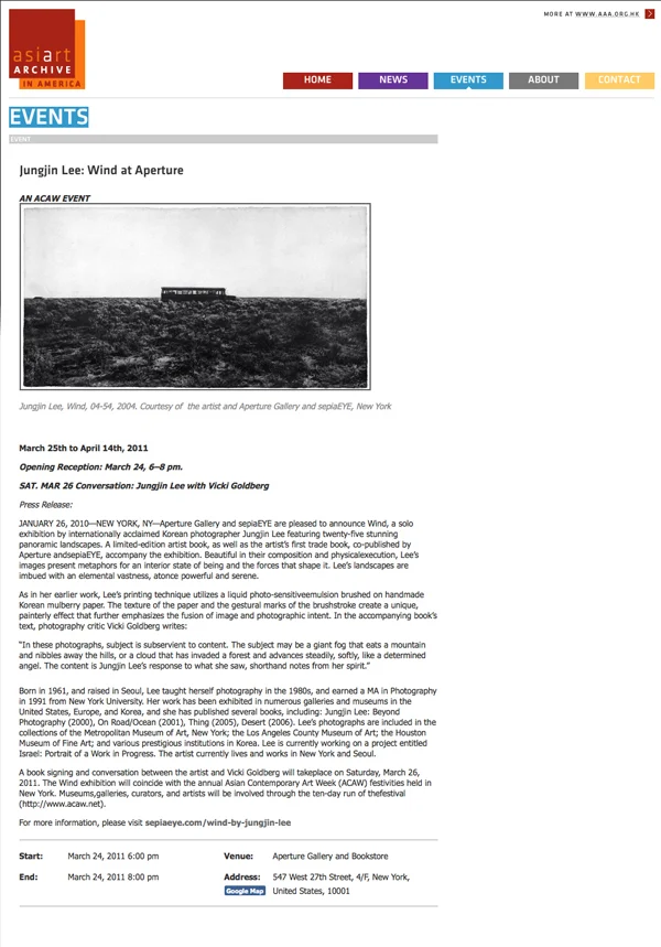 AsiArtArchive in America : : November 2011 http://www.aaa-a.org/2011/03/22/3991/ Jungjin Lee: Wind at Aperture March 25th to April 14th, 2011 Opening Reception: March 24, 6–8 pm. SAT. MAR 26 Conversation: Jungjin Lee with Vicki Goldberg Press Release: JANUARY 26, 2010—NEW YORK, NY—Aperture Gallery and sepiaEYE are pleased to announce Wind, a solo exhibition by internationally acclaimed Korean photographer Jungjin Lee featuring twenty-five stunning panoramic landscapes. A limited-edition artist book, as well as the artist’s first trade book, co-published by Aperture andsepiaEYE, accompany the exhibition. Beautiful in their composition and physicalexecution, Lee’s images present metaphors for an interior state of being and the forces that shape it. Lee’s landscapes are imbued with an elemental vastness, atonce powerful and serene. As in her earlier work, Lee’s printing technique utilizes a liquid photo-sensitiveemulsion brushed on handmade Korean mulberry paper. The texture of the paper and the gestural marks of the brushstroke create a unique, painterly effect that further emphasizes the fusion of image and photographic intent. In the accompanying book’s text, photography critic Vicki Goldberg writes: “In these photographs, subject is subservient to content. The subject may be a giant fog that eats a mountain and nibbles away the hills, or a cloud that has invaded a forest and advances steadily, softly, like a determined angel. The content is Jungjin Lee’s response to what she saw, shorthand notes from her spirit.” Born in 1961, and raised in Seoul, Lee taught herself photography in the 1980s, and earned a MA in Photography in 1991 from New York University. Her work has been exhibited in numerous galleries and museums in the United States, Europe, and Korea, and she has published several books, including: Jungjin Lee: Beyond Photography (2000), On Road/Ocean (2001), Thing (2005), Desert (2006). Lee’s photographs are included in the collections of the Metropolitan Museum of Art, New York; the Los Angeles County Museum of Art; the Houston Museum of Fine Art; and various prestigious institutions in Korea. Lee is currently working on a project entitled Israel: Portrait of a Work in Progress. The artist currently lives and works in New York and Seoul. A book signing and conversation between the artist and Vicki Goldberg will takeplace on Saturday, March 26, 2011. The Wind exhibition will coincide with the annual Asian Contemporary Art Week (ACAW) festivities held in New York. Museums,galleries, curators, and artists will be involved through the ten-day run of thefestival (http://www.acaw.net).
