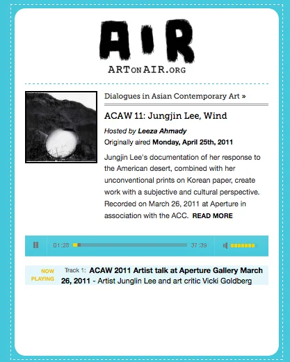 ACAW 2011 Artist talk at Aperture Gallery : : April, 2011 -Artist Junglin Lee and art critic Vicki Goldberg link to the talk: http://artonair.org/play/10312/show/acaw-11-jungjin-lee-wind Dialogues in Asian Contemporary Art: ACAW 11: Jungjin Lee, Wind Hosted by Leeza Ahmady Originally aired on Monday, April 25th, 2011 Artist Jungjin Lee in discussion with photography critic and historian, Vicki Goldberg in conjunction with the artist’s exhibition and publication, entitled Wind. Lee, who received her undergraduate degree in ceramics, is a self-taught photographer with an MFA in Photography from NYU. She was also assistant to Robert Frank for many years. As a Korean, her documentation of her response to the American desert landscape, combined with her unconventional printing process using photo emulsion on Korean paper, bring a deliberately subjective and cultural perspective to her work. Introduced by Denise Wolf, book editor at Aperture. Recorded on March 26, 2011 at Aperature in association with the Asian Cultural Council.