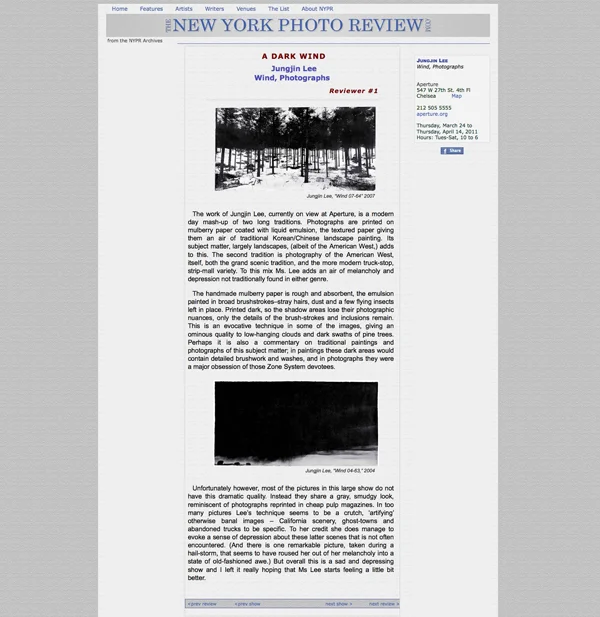 New York Photo Review : : March 2011 by Martha Wilson http://www.nyphotoreview.com/NYPR_REVS/NYPR_REV1304.html A Dark Wind Jungjin Lee Wind, Photographs The work of Jungjin Lee, currently on view at Aperture, is a modern day mash-up of two long traditions. Photographs are printed on mulberry paper coated with liquid emulsion, the textured paper giving them an air of traditional Korean/Chinese landscape painting. Its subject matter, largely landscapes, (albeit of the American West,) adds to this. The second tradition is photography of the American West, itself, both the grand scenic tradition, and the more modern truck-stop, strip-mall variety. To this mix Ms. Lee adds an air of melancholy and depression not traditionally found in either genre. The handmade mulberry paper is rough and absorbent, the emulsion painted in broad brushstrokes–stray hairs, dust and a few flying insects left in place. Printed dark, so the shadow areas lose their photographic nuances, only the details of the brush-strokes and inclusions remain. This is an evocative technique in some of the images, giving an ominous quality to low-hanging clouds and dark swaths of pine trees. Perhaps it is also a commentary on traditional paintings and photographs of this subject matter; in paintings these dark areas would contain detailed brushwork and washes, and in photographs they were a major obsession of those Zone System devotees. Unfortunately however, most of the pictures in this large show do not have this dramatic quality. Instead they share a gray, smudgy look, reminiscent of photographs reprinted in cheap pulp magazines. In too many pictures Lee’s technique seems to be a crutch, ‘artifying’ otherwise banal images – California scenery, ghost-towns and abandoned trucks to be specific. To her credit she does manage to evoke a sense of depression about these latter scenes that is not often encountered. (And there is one remarkable picture, taken during a hail-storm, that seems to have roused her out of her melancholy into a state of old-fashioned awe.) But overall this is a sad and depressing show and I left it really hoping that Ms Lee starts feeling a little bit better.