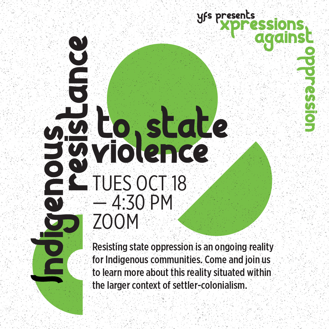  Indigenous Resistance to State Violence, Tuesday October 18 at 4:30pm on Zoom. Resisting state oppression is an ongoing reality for Indigenous communities. Come and join us to learn more about this reality situation within the larger context of sett