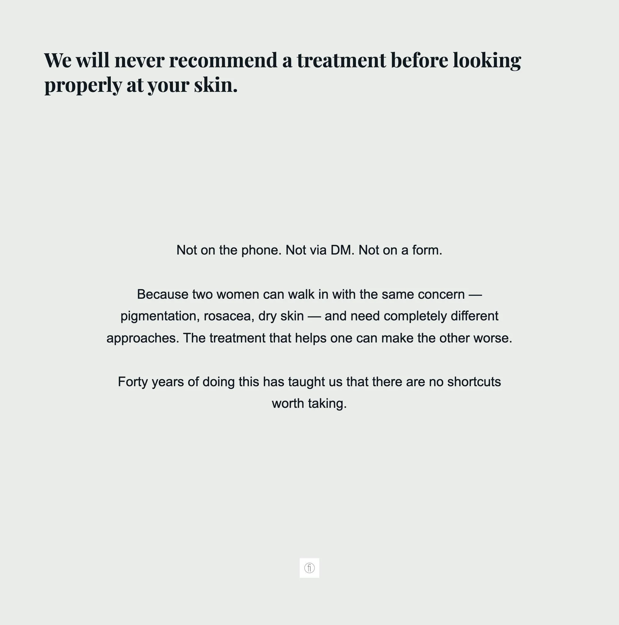 We will never recommend a treatment before looking properly at your skin. Not on the phone. Not via DM. Not on a form.
Because two women can walk in with the same concern &mdash; pigmentation, rosacea, dry skin &mdash; and need completely different a