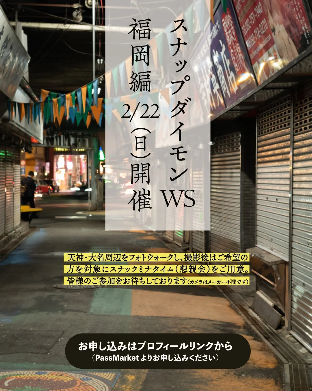 【スナップダイモンWS福岡開催】

2月22日（日）本WSでは初となるスナップダイモンWS福岡天神を開催いたします。天神・大名周辺をフォトウォークし、撮影後はご希望の方を対象にスナックミナタイムをご用意。

本WSの特徴として、途中「給水」と称して飲酒する場合がありますがあくまでコニュニケーションを深めるためのものとなります（もちろん給水されなくてもOKです）。スナックミナタイムの店はもちろんロケハン済み。海鮮と日本酒をメインに楽しみましょう。カメラはどのメーカーでも大歓迎です。

当日の講評会