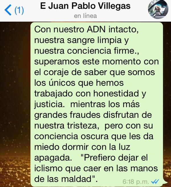 Message written by Juan Pablo as 4-72s professional team came to an end in December 2014. Translation: With our DNA intact*, our blood completely clean and our conscience clear, we rose above with courage, brought about by knowing that we were the only ones working honestly and justly. All this while the biggest frauds enjoy our sadness at this time. But I know their conscience is far from clear, to the point that they are scared to sleep at night with the lights off. I would rather leave cycling, than to fall in the hands of evil." (Message captured by Ruta del Escarabajo ) *This is a reference to genetic doping