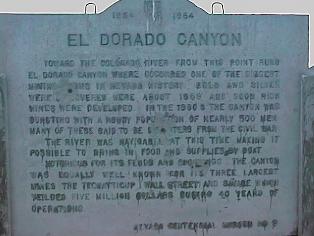 El Dorado Canyon Toward the Colorado River from this point runs El Dorado Canyon where occurred one of the richest mining claims in Nevada History. Gold and Silver were discovered here about 1859 and soon rich mines were developed. In the 1880's the canyon was bursting with a rowdy population 500 men. Many of these said to be deserters from the Civil War. The river was navigable at this time making it possible to bring in food and supplies by boat. Notorious for its feuds and shootings the canyon was equally well known for its three largest mines; the Techatticup, Wall Street, and Swabe which yielded five million dollars during 40 years of operations.