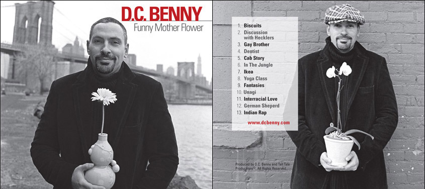 CLICK HERE TO BUY CD! TRACKS INCLUDED: 1. Biscuit 2. Discussion with Hecklers 3. Gay Brother 4. Dentist 5. Cab Story 6. In The Jungle 7. Ikea 8. Yoga Class 9. Fantasies 10. Unagi 11. Interracial Love 12. German Sheperd 13. Indian Rap PUNCHLINE MAGAZINE REVIEW "PLENTY OF BELLY LAUGHS THROUGHOUT THIS NEARLY 40-MINUTE DISC." author: William Kraken – Punchline Magazine In an effort to convince the audience that they are just talking to friends and not performing a string of premeditated jokes, some comics stock their sets with bits based on believable premises. The idea is that whether these bits are pure fiction, 100 percent true or a combination of those scenarios, the listener theoretically should believe every word coming out of the comic’s mouth. As in, it’s funny because it’s true. Then some comics deal in the absurd, which is when realistic constructs are abandoned in favor of bizarre musings.On Funny Mother Flower, Brooklyn-based comic, D.C. Benny combines reality and absurdity – many times in the same joke – and proves the marriage of these strategies makes for a valuable formula. This recipe is strong in effect when he tells the D.C. Improv about the time he took a yoga class at his wife’s urging. Forced to wear pajama pants because he had no clean sweats, things go awry when a heated exchange with another class member results in his dick popping out of his pants.Absurdity also meets reality when Benny tells his hilarious cab story, wherein a New York City cab ride turns into an “Indian Nascar event” when another taxi driver challenges Benny’s driver to a race across the Brooklyn Bridge. Benny also finds humor in the mundane, like when he chews over his experiences with his dentist: “The dentist brings me into the office and starts digging in my mouth. He’s like ‘There’s some bleeding from your gums. You must not be brushing.’” Benny’s response? “That wouldn’t have anything to do with that metal fucking hook, would it?” And if you’ve seen Benny’s Comedy Central Presents, you’ll recognize his now classic bit about how he was forced to take Luwanda, a 300-pound cheerleader, to the prom. Hint: That’s what happens when you grow up poor in Washington, DC and Popeyes biscuits – which were as good or better than cash – are used against you.Throughout Funny Mother Flower, Benny does a great job grounding his material with situations his audience could relate to but then adding hilarious fantasy in a way that his fans could never do on their own. The result: plenty of belly laughs throughout this nearly 40-minute disc. MORE REVIEWS HILARIOUS author: Cherie Clayton WE LISTEN TO YOU ALL THE TIME ON SATELITE RADIO SO WE BOUGHT YOUR CD. YOU ARE A VERY FUNNY MAN THANKYOU FOR THE LAUGHS! Funniest comic around author: Jeff Brozek The CD was hilarious. I listen to it all the time. DC Benny does THE best and funniest impersonations of any comic. SWEET author: Nick Meier GOOD CD FROM AN EXTREMELY UNDERATED COMEDIAN author: Al great cd - i laughed the entire time. wish it was a bit longer though, can't wait for the next one. keep up the good work. p.s. keep an eye out for the chancho!! I LOVED IT! author: Rosita The CD was great, I couldn't stop laughing. I heard the entire CD three times already and laughed every time. D.C. BENNY DESERVES A PRIMETIME SHOW author: Tony D From the moment you click play on your stereo you are already laughing from jokes DC Benny is making, the entire CD is too funny. The bits were he is interacting with the audience are too funny, way to funny. The CD is perfect and keeps you asking for more every time, I've listen to it so many times since I've gotten it last week. It would have been great to see him in person, like a DVD just to see how funny he looked while doing everything but the CD allows you to imagine it in your head and still gets you laughing. DC Your the man, keep producing this stuff because it is the best stuff I've heard in a while. MORE, PLEASE! FABULOUSLY FUNNY author: Denise Great CD--we're still reciting lines from it--and laughing. Leaves us wanting MORE from DC Benny, so get working on another one SOON! DC BENNY DELIVERS! author: Steve Turner A hilarious CD, leaving me anxious for more. DC Benny is quick-witted and clever, and this has left quite a few people I've played it for busting a gut! If you've never heard his material, get this ASAP, and check out his website, for that has some cool clips as well! AMAZING TO SAY THE LEAST! author: Elvin DC Benny is a comic genius. I laughed the whole time.and when the cd ended I played it again. There's alot of lackluster comics out there, and DC is definately NOT one of them. He's genuinely funny, just look at his discussion with the hecklers. When he releases a new cd I'll definately buy it. MORE PLEASE!!! author: Kim I put the cd in my player the moment I received it in the mail and it didn't disappoint. All I can say is, I need MORE!!! I want MORE!!! DC's humor and impressions are so funny and such a portrait of NYC. I'll be waiting for your new CD, DVD or whatever project you will be doing next. HILARIOUS author: Cathy Very funny, not too dirty. Only complaint is it's too short. GENIUS, HAD ME DRIVING OFF THE ROAD IN LAUGHTER author: Gordie unagi GOOD!! god i laugh at it every time, i've already shared this cd w/all of my friends. your fan club grows my friend HILARIOUS author: Bobby and Janet Kennedy Great comedy CD, keeps you laughing from beginning to end!