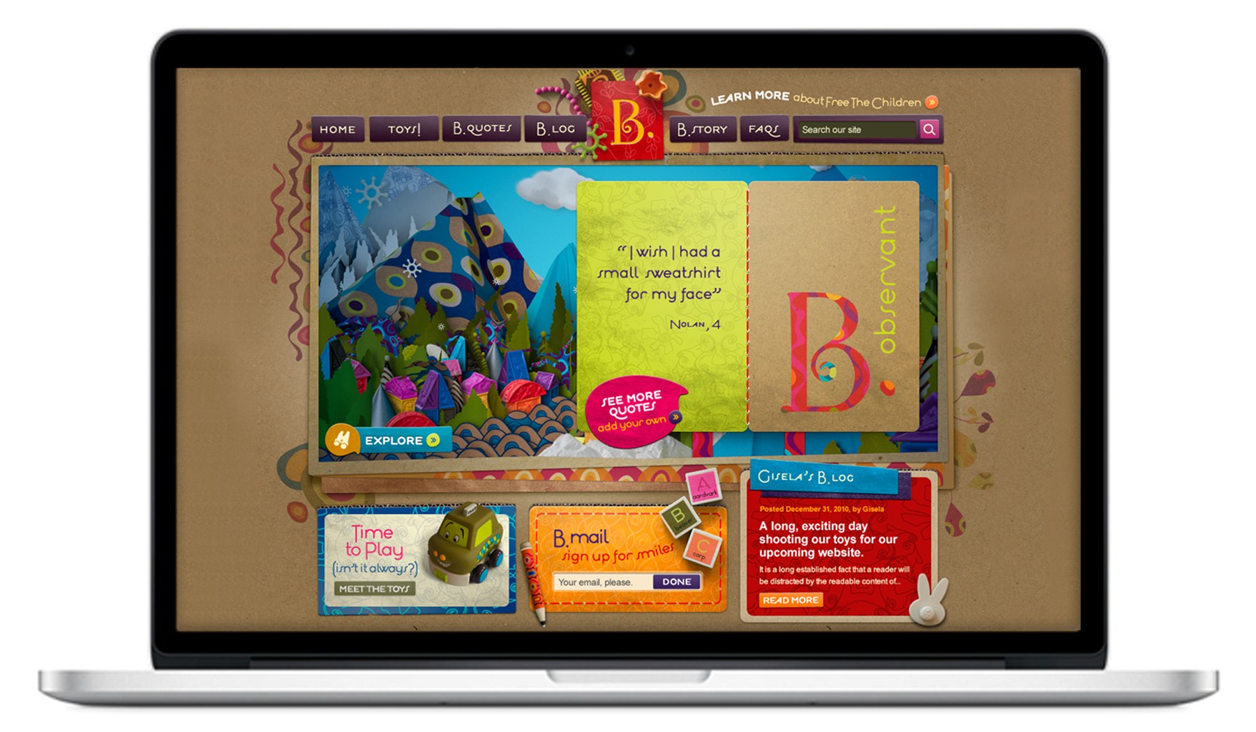Along with the broader team I was in charge of concept, creative direction and design of the B. website. The toy company's look is a big part of the brand identity so coming up with ways to stay true to that look in a web-friendly execution took many work arounds, but the finished product looked, felt and even practically smelled like the brand we had developed. See the site here .