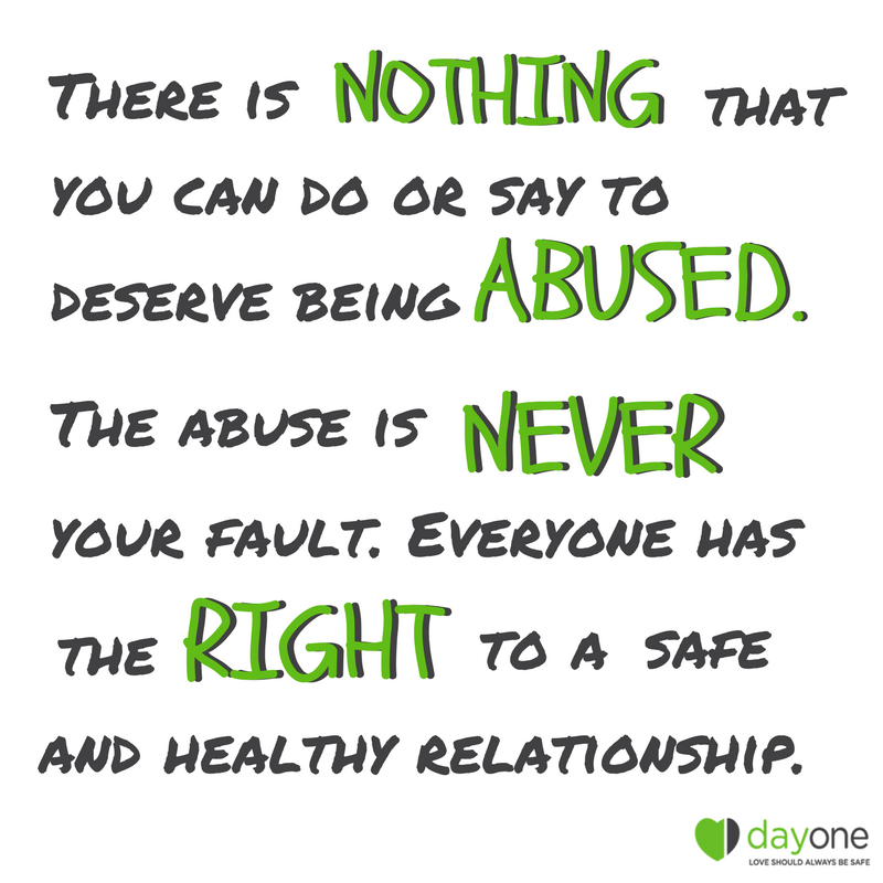 There is nothing that you can do or say to deserve being abused. The abuse is never your fault. Everyone has the right to a safe and healthy relationship..png