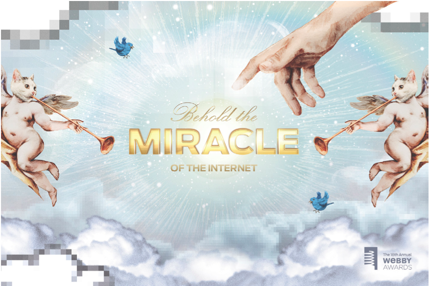 When tasked with creating the 2014 Webby Award theme, we came up with " Behold the Miracle of the Internet ." The implication was that there are so many things competing for your attention online that if one sticks out and is worthy enough of an Web