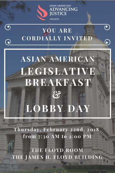 Asian American Advancing Justice is hosting their Seventh Annual Asian American Legislative Breakfast and Lobby Day on Thursday, February 22 in the Georgia State Capital located in downtown Atlanta. Our Legislative Breakfast and Lobby Day is designed to be a relationship-building opportunity among Asian American leaders, Georgia elected officials and other policy makers. Our event draws the largest number of Asian American business and community leaders to the Georgia Capitol each year, typically bringing together over 300 guests. This year's event will start with coffee and refreshments as well as a formal program at the Floyd Room at the James H Floyd Building from 7:30AM - 9:00AM, followed by an opportunity to lobby elected officials on important issues in the legislature. Guests will be invited to join us back in the Floyd Room for a lunch and keynote address (TBD). To purchase tickets, please visit https://2018legbreakfast.eventbrite.com