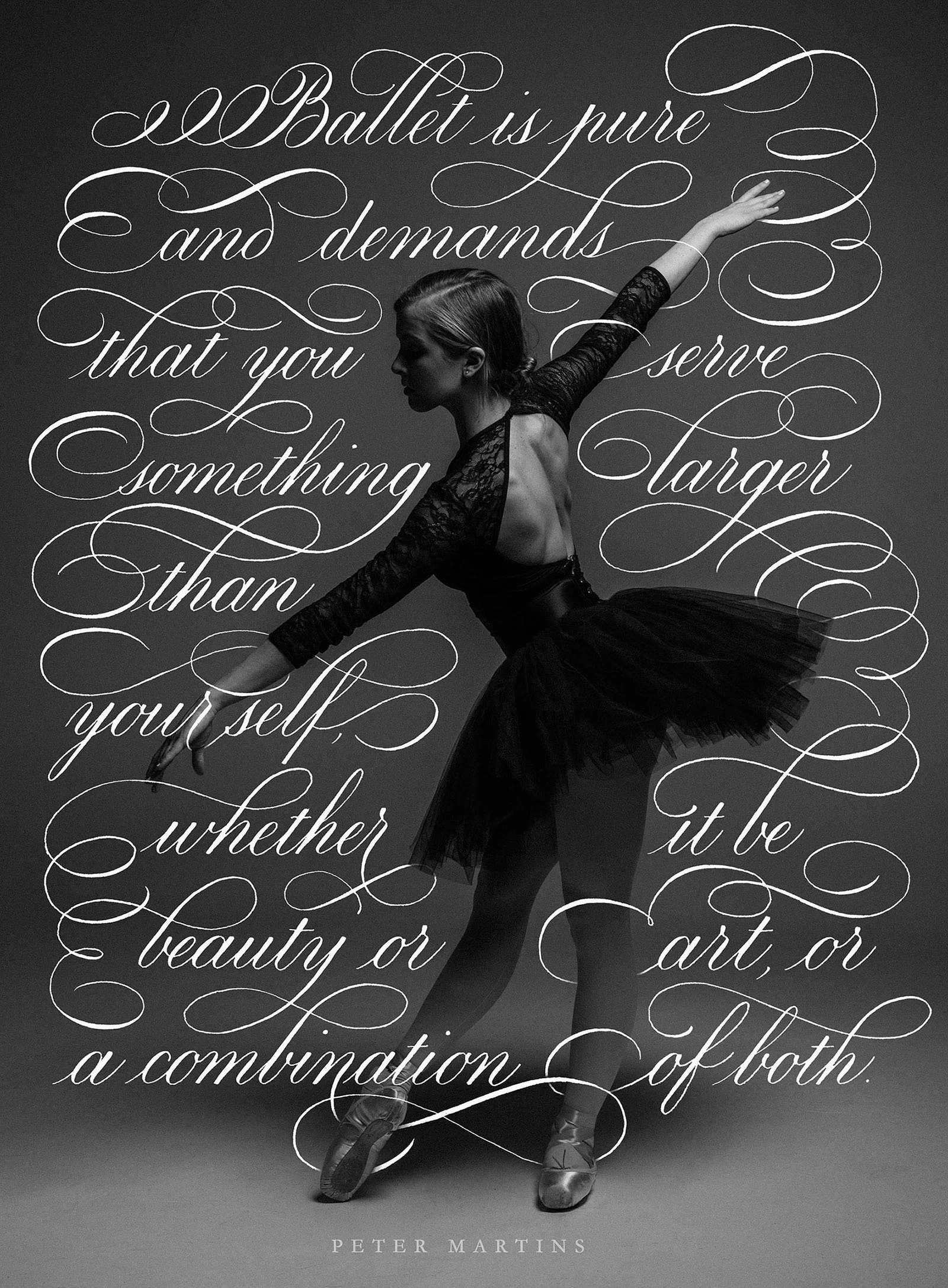 “Ballet is pure and demands that you serve something larger than yourself, whether it be beauty or art, or a combination of both. It requires discipline, taking care of yourself, taking care of your own body first. Then it allows you to give of that beauty, the beauty that you acquire by sculpting your own body all your life.” Peter Martins Calligraphy by Type and Graphics Lab typeandgraphicslab.com | Photo by Ron Sartini | Source: unsplash.com