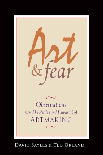 Art & Fear: Observations On the Perils (and Rewards) of Artmaking by David Bayles & Ted Orland
