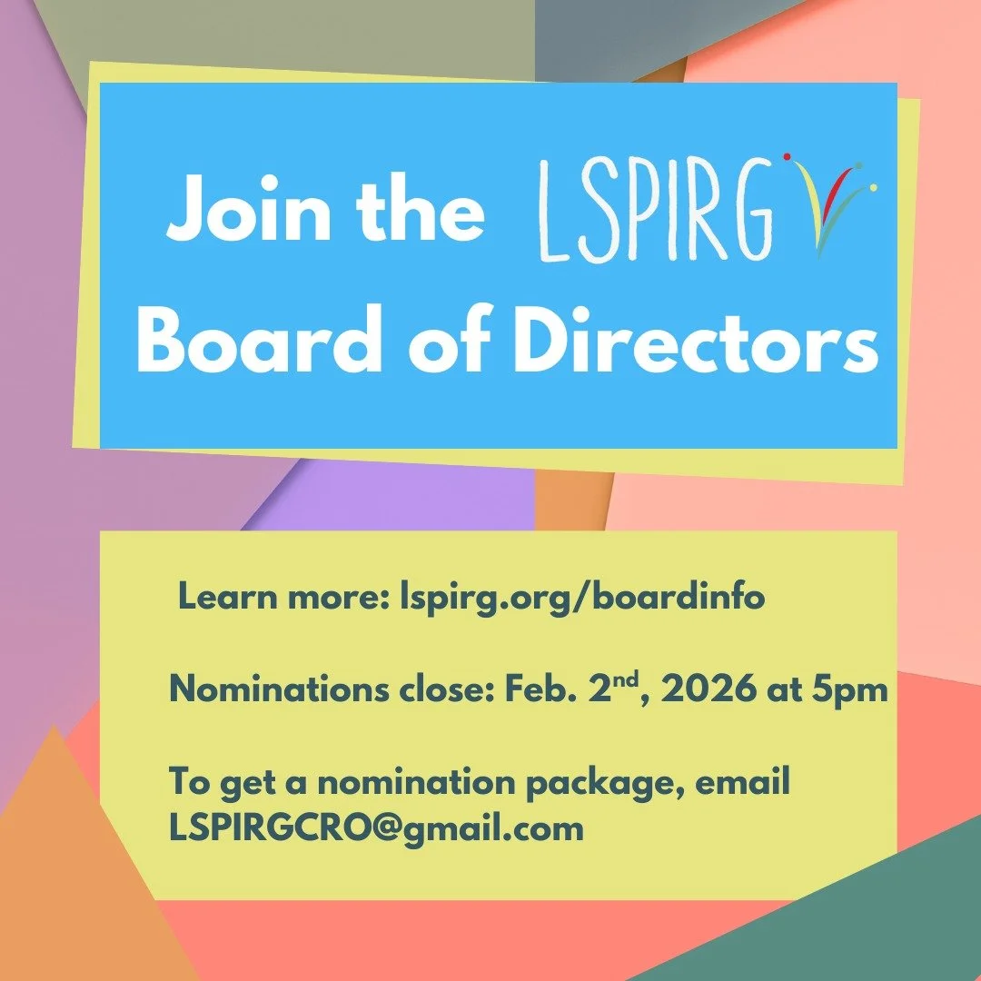 Run for our Board of Directors! We are holding an election on February 4th at 6pm, and LSPIRG members can apply up until Feb. 2nd at 5pm.

To learn more about leading our non-profit organization, check out lspirg.org/boardinfo to see if joining the B