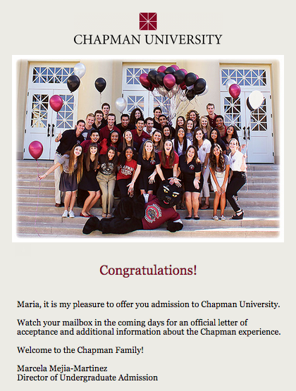 I HAVE BEEN ACCEPTED INTO CHAPMAN UNIVERSITY!!! It is located in Orange County, California. If I attend, I will be studying Film Production at Dodge College of Film and Media Arts. The acceptance rate into my major is 15%! I'm waiting to hear back about if I have received any scholarships.