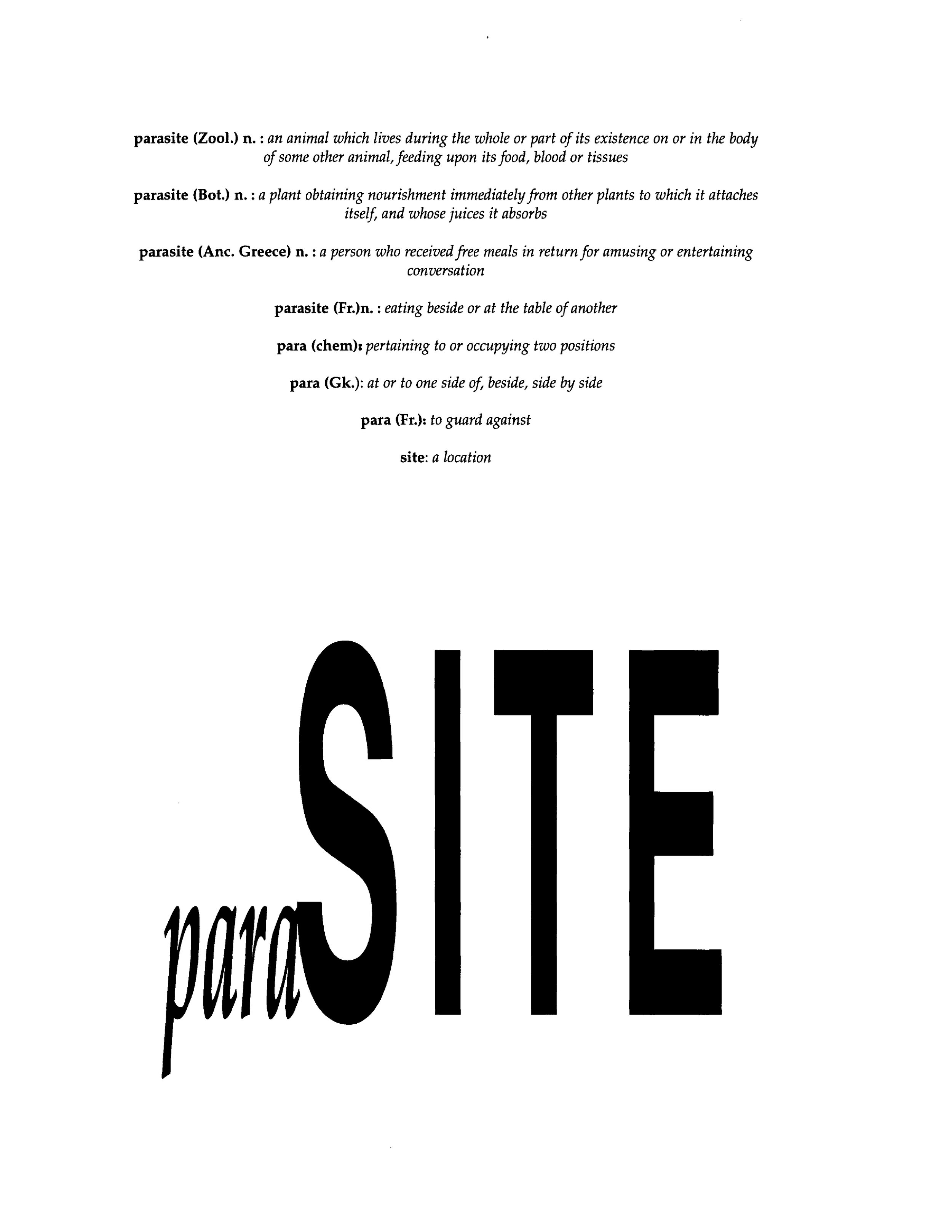  The chosen title,  para SITE, is layered in its meaning, its derivation, and its understanding.      para SITE borrows its prefix from the French definition of  para , which translates to English as "guard against".  Para , when it joins its suffix 