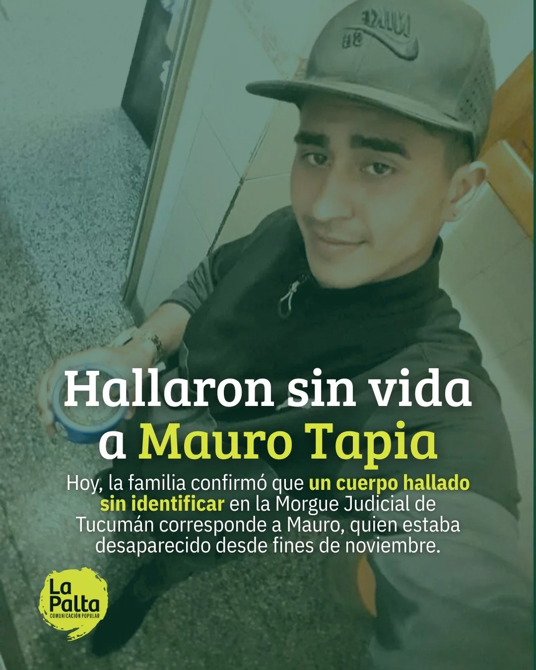 ℹ Mauro Tapia fue hallado sin vida 

🪧 Luego de m&aacute;s de un mes de b&uacute;squeda, la polic&iacute;a inform&oacute; a la familia de Mauro sobre el hallazgo de un cuerpo sin identificar que se encontraba en la Morgue Judicial de Tucum&aacute;n.