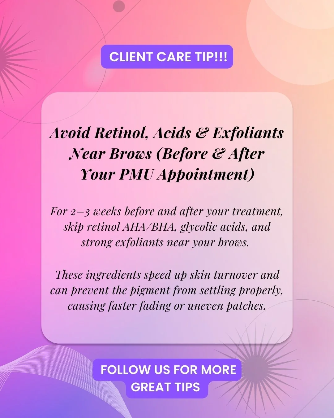 Avoid retinol, acids &amp; exfoliants near your brows
(Before &amp; After your PMU appointment)

BEFORE your PMU appointment:
Pause strong skincare actives&mdash;like retinol, AHAs, BHAs, glycolic acids, and heavy exfoliants&mdash;for at least 2 week