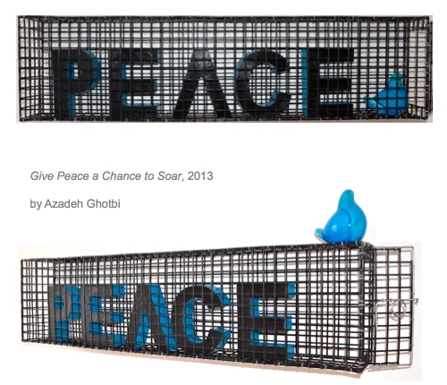 2013 - PVC coated metal cage, cardboard, ceramic The word PEACE is painted black so as to blend into the black cage. If you face it directly, you can hardly see it. The letters, like peace itself, appear, bleak, hard to decipher and difficult to grasp. The sides of the letters are painted a gorgeous radiant, turquoise, a color that I see as symbolising all that is beauty, harmony, serenity, and culture in Iran. However, that's only visible if the viewer changes their traditional perspective, if they move aside and around the installation to try and seek more options, discover more views, more possibilities. As for the small fragile turquoise bird that represents hope, peace and freedom for us all, I left the cage door ajar for it!