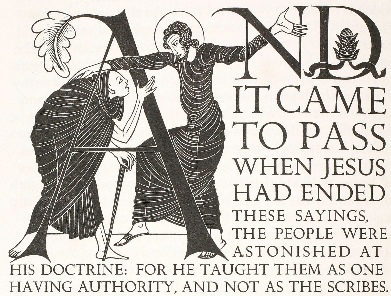 Eric Gill, Illustrated Initial Capital, Matthew 7:28 , from The Four Gospels , published by Cockerel Press, 1931. (Note: I have long admired this book. As I was preparing this post, I took a peek to see what a copy of the original 600 copy run would cost, if I were to save my nickels to acquire one. Answer: a gigantic pile of nickels. $22,000 will get you a copy. I think I'll satisfy myself with looking at the one in our rare books collection!