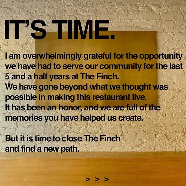 IT'S TIME.

I am overwhelmingly grateful for the opportunity we have had to serve our community for the last 5 and a half years at The Finch. We have gone beyond what we thought was possible in making this restaurant live. It has been an honor, and w