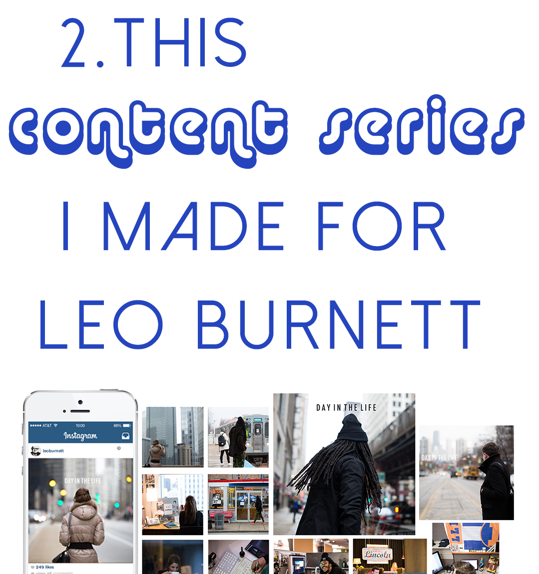 To grow the agency's following on Instagram, I created a series called Day in the Life to 1) cement Leo Burnett’s status as on industry leader on the platform and 2) attract talent to the agency. Cement and attract, baby! We gained tens of thousands of followers, entertained both the intended audience and industry at large, and transformed the agency’s presence on the platform. I wrote copy, produced and concepted the series. (2018 update: The series as a whole was profiled on Adweek in February 2018. Check out the article here .)