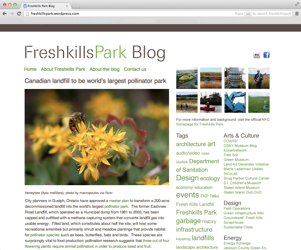 Freshkills Park Blog. I created, designed, wrote and edited the Freshkills Park Blog , updating content several times per week. Since the park is a limited-access, long-term development in a remote corner of New York City, it was important to offset by maintaining an active and frequent presence in the minds of its existing and potential advocates; the blog was part of the resulting strategy. It served as a hub for stories related to all of the intellectually interesting aspects of the park: landfills, recycling, landscape architecture, New York City development and history, art, renewable energy and more, in addition to any news and media relating to park development and programming. In conjunction with a lecture series I ran on related topics, the blog was one of the only ways for the general public to easily engage with—and virtually gain access to—the park on a regular basis. The site came to average approximately 2000 unique views per day.