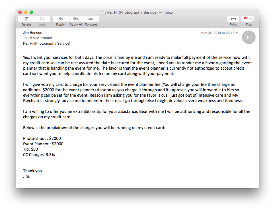 He's very insistent on using "his" credit card. Notice also the red flag. He wants to pay me and also the event planner, and also include the tip, and the credit card fees. Also note that he never really replies to my emails, just sends a new email or removes the email that he is replying to. 